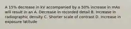 A 15% decrease in kV accompanied by a 50% increase in mAs will result in an A. Decrease in recorded detail B. Increase in radiographic density C. Shorter scale of contrast D. Increase in exposure latitude