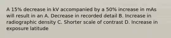 A 15% decrease in kV accompanied by a 50% increase in mAs will result in an A. Decrease in recorded detail B. Increase in radiographic density C. Shorter scale of contrast D. Increase in exposure latitude