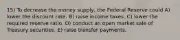 15) To decrease the money supply, the Federal Reserve could A) lower the discount rate. B) raise income taxes. C) lower the required reserve ratio. D) conduct an open market sale of Treasury securities. E) raise transfer payments.