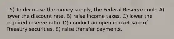 15) To decrease the money supply, the Federal Reserve could A) lower the discount rate. B) raise income taxes. C) lower the required reserve ratio. D) conduct an open market sale of Treasury securities. E) raise transfer payments.