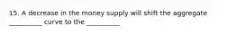 15. A decrease in the money supply will shift the aggregate __________ curve to the __________