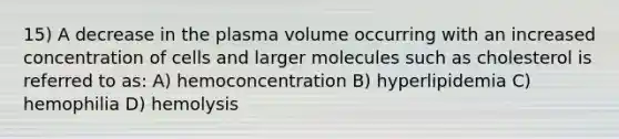 15) A decrease in the plasma volume occurring with an increased concentration of cells and larger molecules such as cholesterol is referred to as: A) hemoconcentration B) hyperlipidemia C) hemophilia D) hemolysis