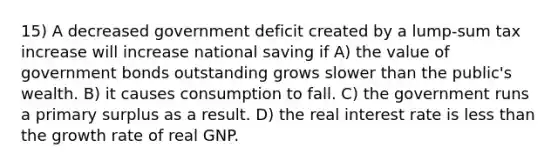 15) A decreased government deficit created by a lump-sum tax increase will increase national saving if A) the value of government bonds outstanding grows slower than the public's wealth. B) it causes consumption to fall. C) the government runs a primary surplus as a result. D) the real interest rate is less than the growth rate of real GNP.