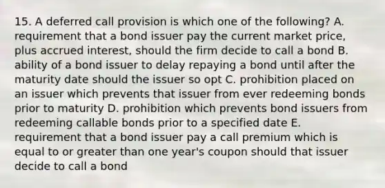 15. A deferred call provision is which one of the following? A. requirement that a bond issuer pay the current market price, plus accrued interest, should the firm decide to call a bond B. ability of a bond issuer to delay repaying a bond until after the maturity date should the issuer so opt C. prohibition placed on an issuer which prevents that issuer from ever redeeming bonds prior to maturity D. prohibition which prevents bond issuers from redeeming callable bonds prior to a specified date E. requirement that a bond issuer pay a call premium which is equal to or greater than one year's coupon should that issuer decide to call a bond