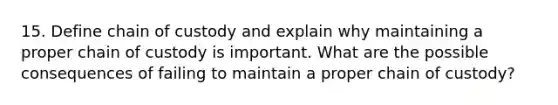 15. Define chain of custody and explain why maintaining a proper chain of custody is important. What are the possible consequences of failing to maintain a proper chain of custody?