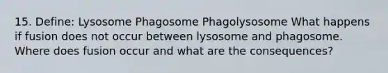 15. Define: Lysosome Phagosome Phagolysosome What happens if fusion does not occur between lysosome and phagosome. Where does fusion occur and what are the consequences?