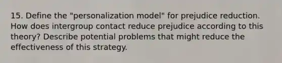 15. Define the "personalization model" for prejudice reduction. How does intergroup contact reduce prejudice according to this theory? Describe potential problems that might reduce the effectiveness of this strategy.