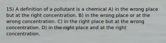 15) A definition of a pollutant is a chemical A) in the wrong place but at the right concentration. B) in the wrong place or at the wrong concentration. C) in the right place but at the wrong concentration. D) in the right place and at the right concentration.