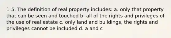 1-5. The definition of real property includes: a. only that property that can be seen and touched b. all of the rights and privileges of the use of real estate c. only land and buildings, the rights and privileges cannot be included d. a and c