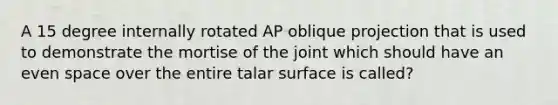 A 15 degree internally rotated AP oblique projection that is used to demonstrate the mortise of the joint which should have an even space over the entire talar surface is called?