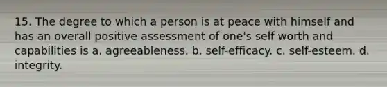 15. The degree to which a person is at peace with himself and has an overall positive assessment of one's self worth and capabilities is a. agreeableness. b. self-efficacy. c. self-esteem. d. integrity.