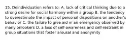 15. Deindividuation refers to: A. lack of critical thinking due to a strong desire for social harmony within a group B. the tendency to overestimate the impact of personal dispositions on another's behavior C. the failure to give aid in an emergency observed by many onlookers D. a loss of self-awareness and self-restraint in group situations that foster arousal and anonymity