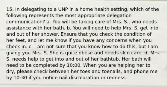 15. In delegating to a UNP in a home health setting, which of the following represents the most appropriate delegation communication? a. You will be taking care of Mrs. S., who needs assistance with her bath. b. You will need to help Mrs. S. get into and out of her shower. Ensure that you check the condition of her feet, and let me know if you have any concerns when you check in. c. I am not sure that you know how to do this, but I am giving you Mrs. S. She is quite obese and needs skin care. d. Mrs. S. needs help to get into and out of her bathtub. Her bath will need to be completed by 10:00. When you are helping her to dry, please check between her toes and toenails, and phone me by 10:30 if you notice nail discoloration or redness.