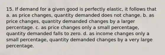 15. If demand for a given good is perfectly elastic, it follows that a. as price changes, quantity demanded does not change. b. as price changes, quantity demanded changes by a larger percentage. c. as price changes only a small percentage, quantity demanded falls to zero. d. as income changes only a small percentage, quantity demanded changes by a very large percentage.