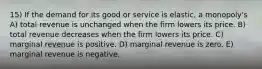 15) If the demand for its good or service is elastic, a monopoly's A) total revenue is unchanged when the firm lowers its price. B) total revenue decreases when the firm lowers its price. C) marginal revenue is positive. D) marginal revenue is zero. E) marginal revenue is negative.