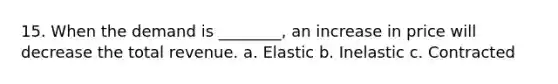 15. When the demand is ________, an increase in price will decrease the total revenue. a. Elastic b. Inelastic c. Contracted