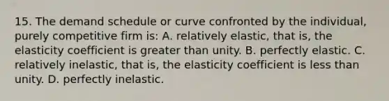 15. The demand schedule or curve confronted by the individual, purely competitive firm is: A. relatively elastic, that is, the elasticity coefficient is greater than unity. B. perfectly elastic. C. relatively inelastic, that is, the elasticity coefficient is less than unity. D. perfectly inelastic.