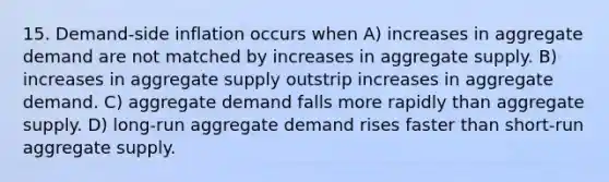 15. Demand-side inflation occurs when A) increases in aggregate demand are not matched by increases in aggregate supply. B) increases in aggregate supply outstrip increases in aggregate demand. C) aggregate demand falls more rapidly than aggregate supply. D) long-run aggregate demand rises faster than short-run aggregate supply.