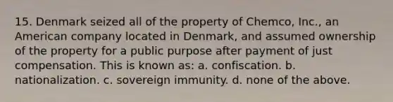 15. Denmark seized all of the property of Chemco, Inc., an American company located in Denmark, and assumed ownership of the property for a public purpose after payment of just compensation. This is known as: a. confiscation. b. nationalization. c. sovereign immunity. d. none of the above.