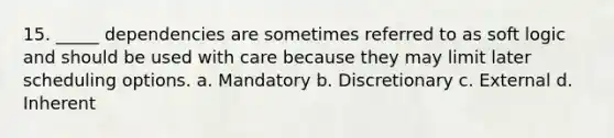 15. _____ dependencies are sometimes referred to as soft logic and should be used with care because they may limit later scheduling options. a. Mandatory b. Discretionary c. External d. Inherent