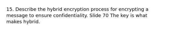 15. Describe the hybrid encryption process for encrypting a message to ensure confidentiality. Slide 70 The key is what makes hybrid.