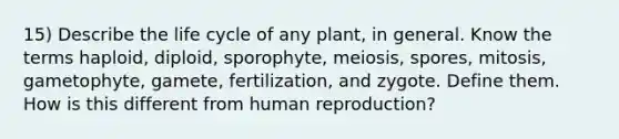 15) Describe the life cycle of any plant, in general. Know the terms haploid, diploid, sporophyte, meiosis, spores, mitosis, gametophyte, gamete, fertilization, and zygote. Define them. How is this different from human reproduction?