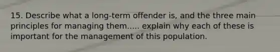 15. Describe what a long-term offender is, and the three main principles for managing them..... explain why each of these is important for the management of this population.