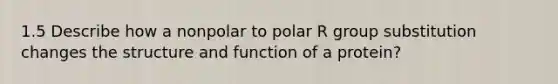 1.5 Describe how a nonpolar to polar R group substitution changes the structure and function of a protein?