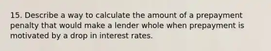 15. Describe a way to calculate the amount of a prepayment penalty that would make a lender whole when prepayment is motivated by a drop in interest rates.