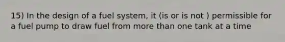 15) In the design of a fuel system, it (is or is not ) permissible for a fuel pump to draw fuel from more than one tank at a time