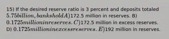 15) If the desired reserve ratio is 3 percent and deposits totaled 5.75 billion, banks hold A)172.5 million in reserves. B) 0.1725 million in reserves. C)172.5 million in excess reserves. D) 0.1725 million in excess reserves. E)192 million in reserves.