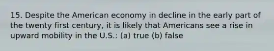 15. Despite the American economy in decline in the early part of the twenty first century, it is likely that Americans see a rise in upward mobility in the U.S.: (a) true (b) false