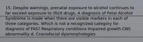 15. Despite warnings, prenatal exposure to alcohol continues to far exceed exposure to illicit drugs. A diagnosis of Fetal Alcohol Syndrome is made when there are visible markers in each of three categories. Which is not a recognized category for diagnosis of FAS? Respiratory conditions Impaired growth CNS abnormality d. Craniofacial dysmorphologies