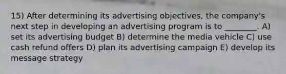 15) After determining its advertising objectives, the company's next step in developing an advertising program is to ________. A) set its advertising budget B) determine the media vehicle C) use cash refund offers D) plan its advertising campaign E) develop its message strategy