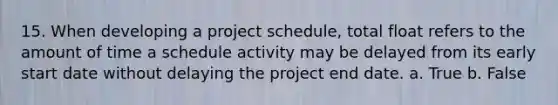 15. When developing a project schedule, total float refers to the amount of time a schedule activity may be delayed from its early start date without delaying the project end date. a. True b. False