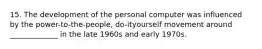 15. The development of the personal computer was influenced by the power-to-the-people, do-ityourself movement around _____________ in the late 1960s and early 1970s.