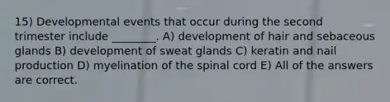 15) Developmental events that occur during the second trimester include ________. A) development of hair and sebaceous glands B) development of sweat glands C) keratin and nail production D) myelination of the spinal cord E) All of the answers are correct.