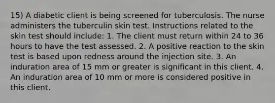 15) A diabetic client is being screened for tuberculosis. The nurse administers the tuberculin skin test. Instructions related to the skin test should include: 1. The client must return within 24 to 36 hours to have the test assessed. 2. A positive reaction to the skin test is based upon redness around the injection site. 3. An induration area of 15 mm or greater is significant in this client. 4. An induration area of 10 mm or more is considered positive in this client.