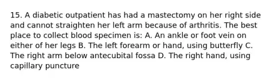 15. A diabetic outpatient has had a mastectomy on her right side and cannot straighten her left arm because of arthritis. The best place to collect blood specimen is: A. An ankle or foot vein on either of her legs B. The left forearm or hand, using butterfly C. The right arm below antecubital fossa D. The right hand, using capillary puncture