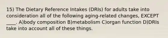 15) The Dietary Reference Intakes (DRIs) for adults take into consideration all of the following aging-related changes, EXCEPT ____. A)body composition B)metabolism C)organ function D)DRIs take into account all of these things.