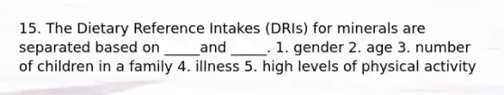 15. The Dietary Reference Intakes (DRIs) for minerals are separated based on _____and _____. 1. gender 2. age 3. number of children in a family 4. illness 5. high levels of physical activity