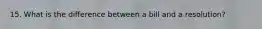 15. What is the difference between a bill and a resolution?
