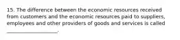 15. The difference between the economic resources received from customers and the economic resources paid to suppliers, employees and other providers of goods and services is called ____________________.