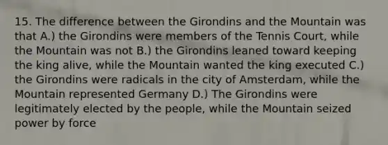 15. The difference between the Girondins and the Mountain was that A.) the Girondins were members of the Tennis Court, while the Mountain was not B.) the Girondins leaned toward keeping the king alive, while the Mountain wanted the king executed C.) the Girondins were radicals in the city of Amsterdam, while the Mountain represented Germany D.) The Girondins were legitimately elected by the people, while the Mountain seized power by force