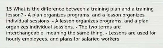 15 What is the difference between a training plan and a training lesson? - A plan organizes programs, and a lesson organizes individual sessions. - A lesson organizes programs, and a plan organizes individual sessions. - The two terms are interchangeable, meaning the same thing. - Lessons are used for hourly employees, and plans for salaried workers.