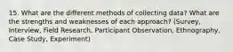 15. What are the different methods of collecting data? What are the strengths and weaknesses of each approach? (Survey, Interview, Field Research, Participant Observation, Ethnography, Case Study, Experiment)