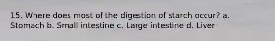 15. Where does most of the digestion of starch occur? a. Stomach b. Small intestine c. Large intestine d. Liver