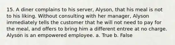 15. A diner complains to his server, Alyson, that his meal is not to his liking. Without consulting with her manager, Alyson immediately tells the customer that he will not need to pay for the meal, and offers to bring him a different entree at no charge. Alyson is an empowered employee. a. True b. False