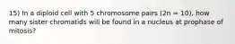 15) In a diploid cell with 5 chromosome pairs (2n = 10), how many sister chromatids will be found in a nucleus at prophase of mitosis?