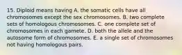 15. Diploid means having A. the somatic cells have all chromosomes except the sex chromosomes. B. two complete sets of homologous chromosomes. C. one complete set of chromosomes in each gamete. D. both the allele and the autosome form of chromosomes. E. a single set of chromosomes not having homologous pairs.